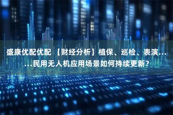 盛康优配优配 【财经分析】植保、巡检、表演……民用无人机应用场景如何持续更新？