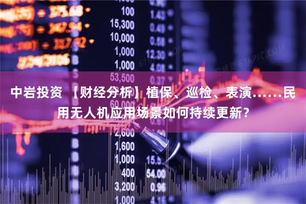 中岩投资 【财经分析】植保、巡检、表演……民用无人机应用场景如何持续更新？