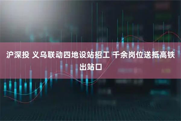 沪深投 义乌联动四地设站招工 千余岗位送抵高铁出站口