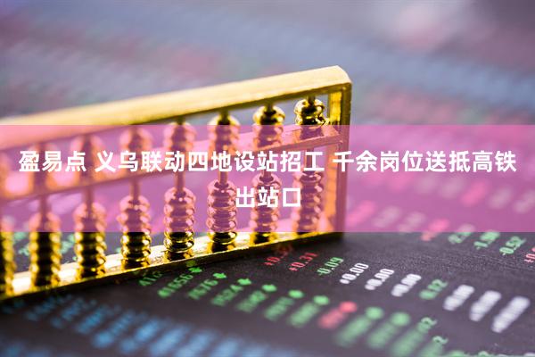 盈易点 义乌联动四地设站招工 千余岗位送抵高铁出站口