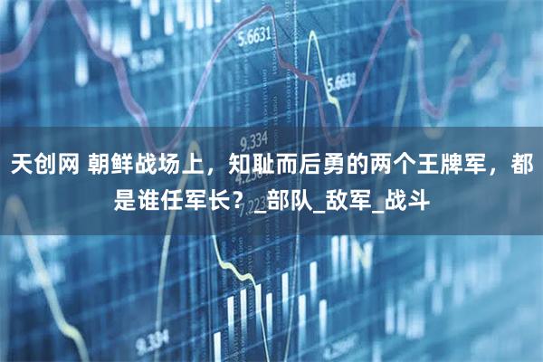 天创网 朝鲜战场上，知耻而后勇的两个王牌军，都是谁任军长？_部队_敌军_战斗
