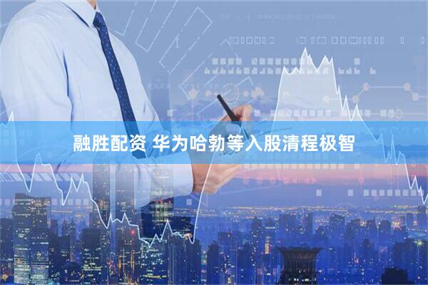 融胜配资 华为哈勃等入股清程极智