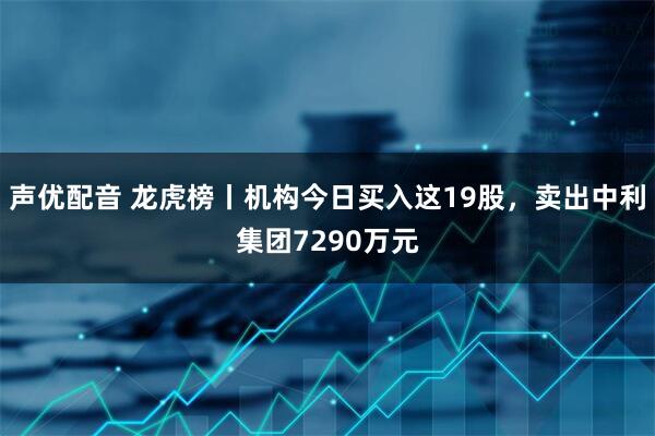 声优配音 龙虎榜丨机构今日买入这19股，卖出中利集团7290万元