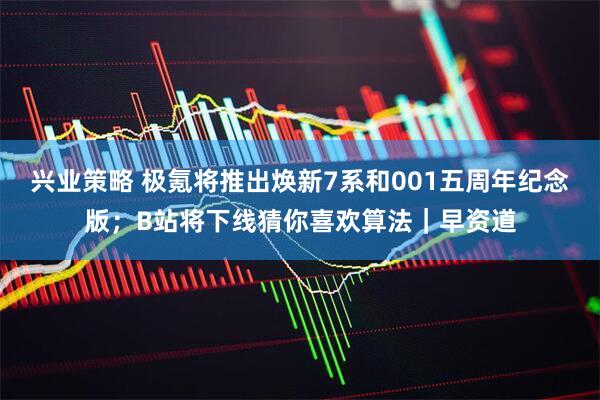 兴业策略 极氪将推出焕新7系和001五周年纪念版；B站将下线猜你喜欢算法｜早资道