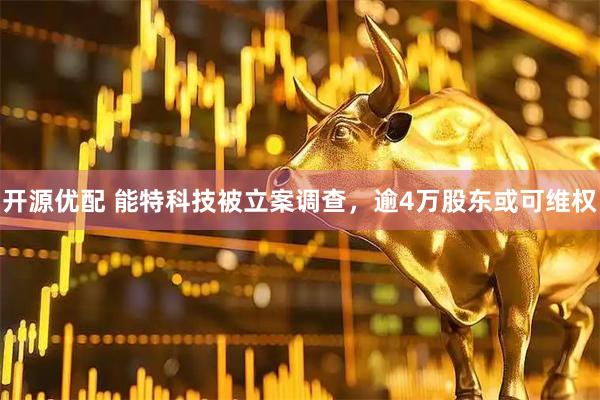 开源优配 能特科技被立案调查，逾4万股东或可维权