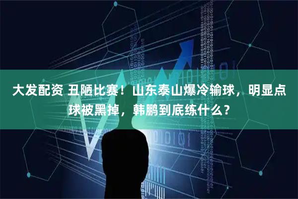 大发配资 丑陋比赛！山东泰山爆冷输球，明显点球被黑掉，韩鹏到底练什么？