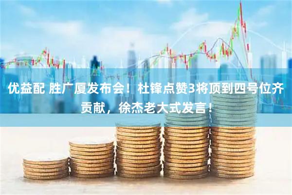 优益配 胜广厦发布会！杜锋点赞3将顶到四号位齐贡献，徐杰老大式发言！
