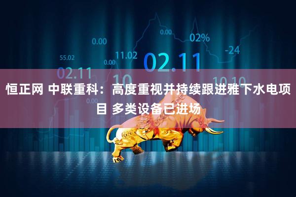 恒正网 中联重科：高度重视并持续跟进雅下水电项目 多类设备已进场