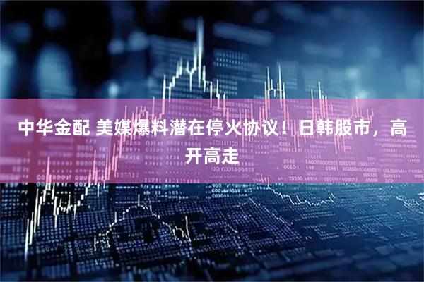 中华金配 美媒爆料潜在停火协议！日韩股市，高开高走