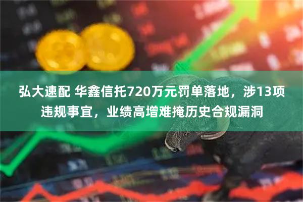 弘大速配 华鑫信托720万元罚单落地，涉13项违规事宜，业绩高增难掩历史合规漏洞