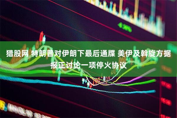 猎股网 特朗普对伊朗下最后通牒 美伊及斡旋方据报正讨论一项停火协议