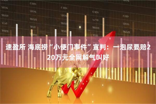 速盈所 海底捞“小便门事件”宣判：一泡尿要赔220万元全网解气叫好