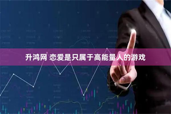 升鸿网 恋爱是只属于高能量人的游戏