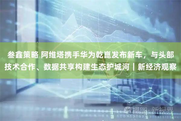 叁鑫策略 阿维塔携手华为乾崑发布新车，与头部技术合作、数据共享构建生态护城河｜新经济观察
