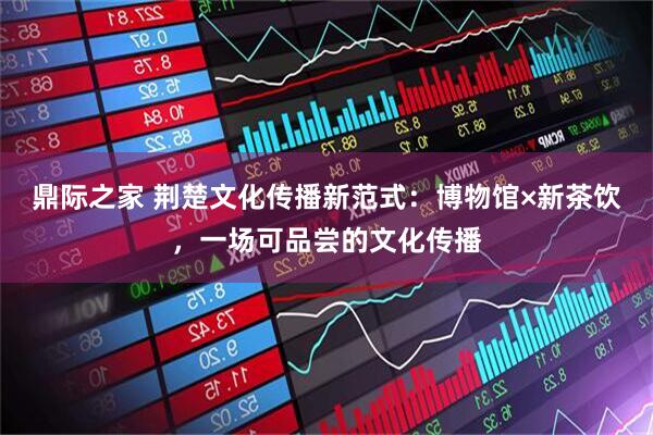 鼎际之家 荆楚文化传播新范式：博物馆×新茶饮，一场可品尝的文化传播