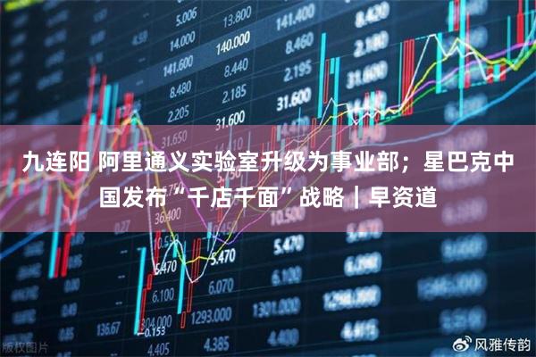 九连阳 阿里通义实验室升级为事业部；星巴克中国发布“千店千面”战略｜早资道
