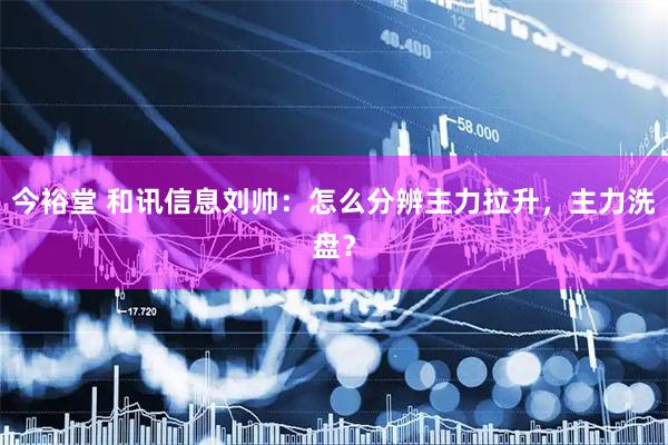 今裕堂 和讯信息刘帅：怎么分辨主力拉升，主力洗盘？