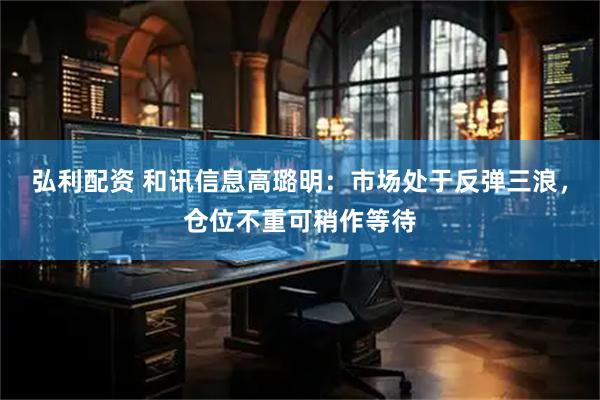弘利配资 和讯信息高璐明：市场处于反弹三浪，仓位不重可稍作等待