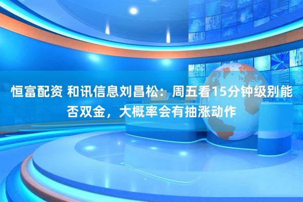 恒富配资 和讯信息刘昌松：周五看15分钟级别能否双金，大概率会有抽涨动作