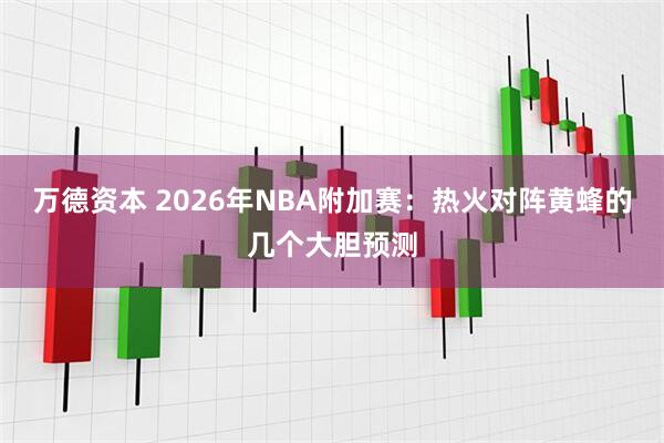 万德资本 2026年NBA附加赛：热火对阵黄蜂的几个大胆预测