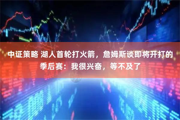 中证策略 湖人首轮打火箭，詹姆斯谈即将开打的季后赛：我很兴奋，等不及了