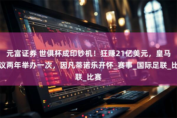 元富证券 世俱杯成印钞机！狂赚21亿美元，皇马提议两年举办一次，因凡蒂诺乐开怀_赛事_国际足联_比赛